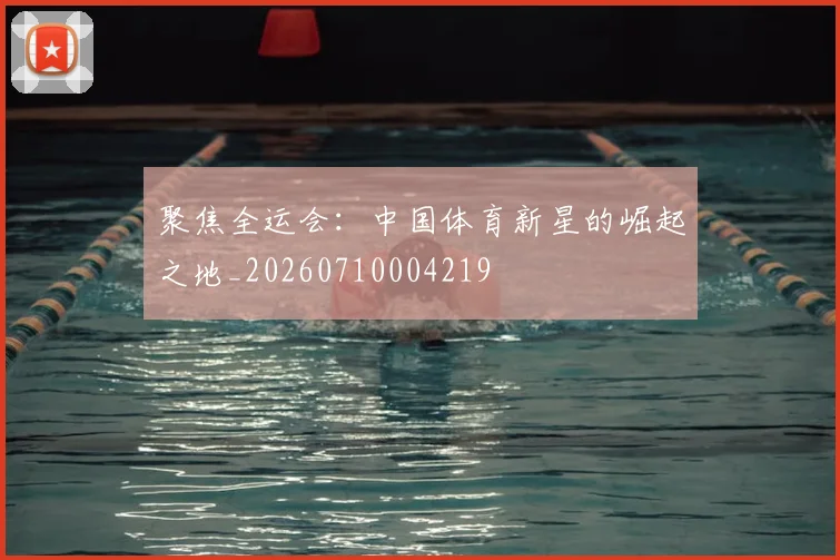 聚焦全运会：中国体育新星的崛起之地_20260710004219