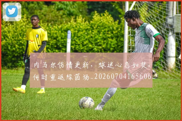 内马尔伤情更新,球迷心急如焚,何时重返绿茵场_20260704165606_20260718004843