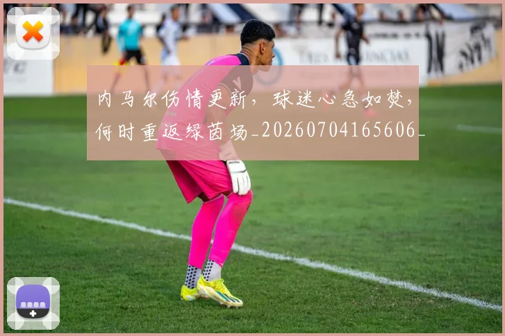 内马尔伤情更新，球迷心急如焚，何时重返绿茵场_20260704165606_20260718004843