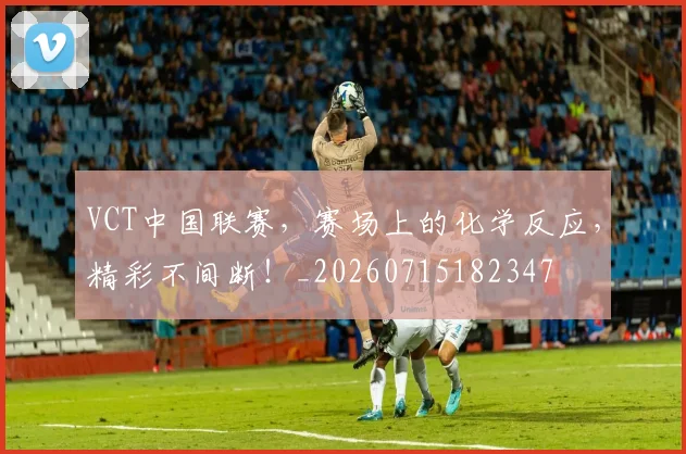 VCT中国联赛，赛场上的化学反应，精彩不间断！_20260715182347