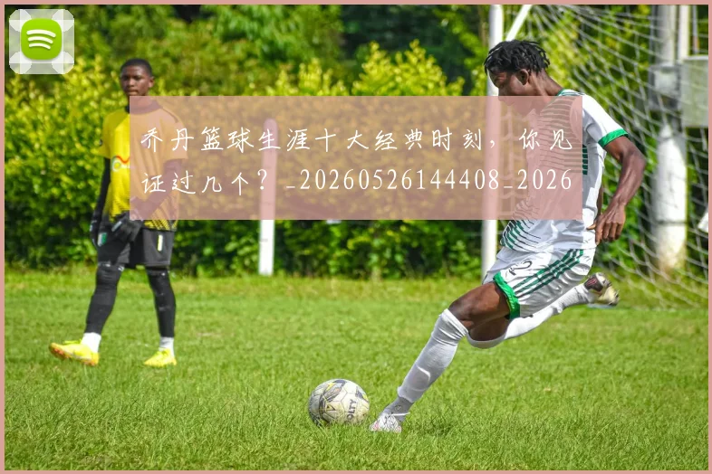 乔丹篮球生涯十大经典时刻,你见证过几个?_20260526144408_20260703210519