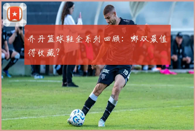 乔丹篮球鞋全系列回顾：哪双最值得收藏？