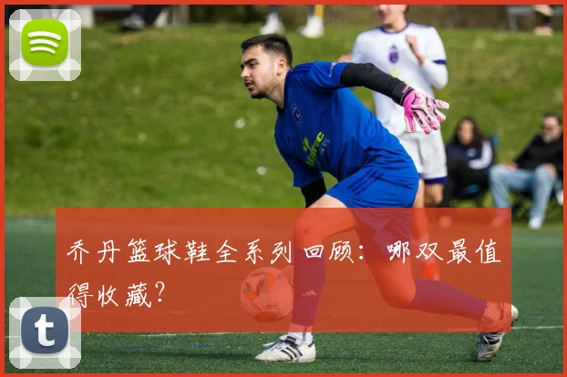 乔丹篮球鞋全系列回顾：哪双最值得收藏？