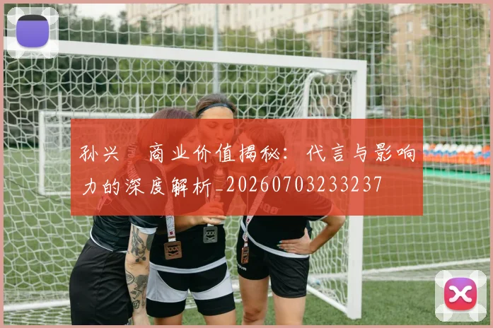 孙兴慜商业价值揭秘：代言与影响力的深度解析_20260703233237