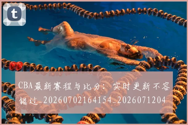 CBA最新赛程与比分:实时更新不容错过_20260702164154_20260712045505