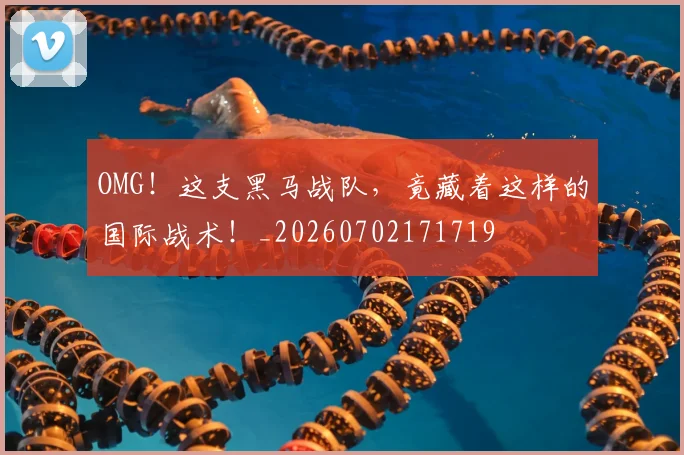 OMG！这支黑马战队，竟藏着这样的国际战术！_20260702171719