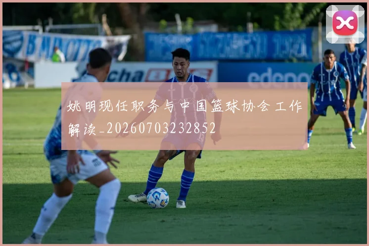 姚明现任职务与中国篮球协会工作解读_20260703232852