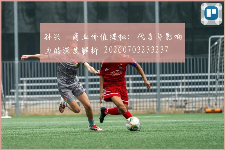 孙兴慜商业价值揭秘：代言与影响力的深度解析_20260703233237