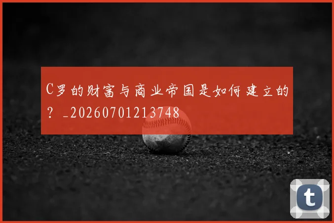 C罗的财富与商业帝国是如何建立的？_20260701213748