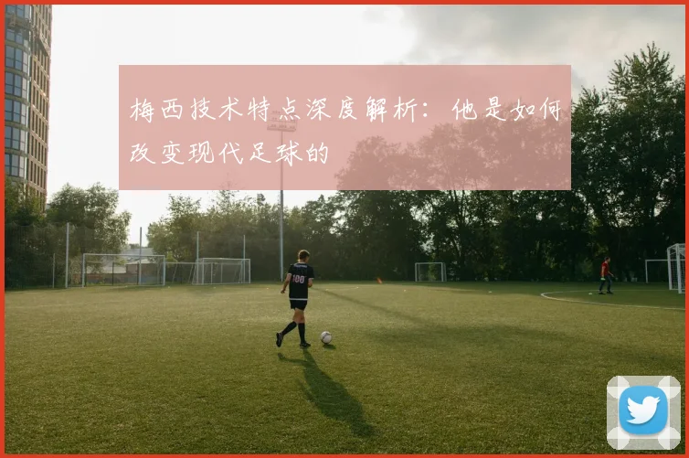 梅西技术特点深度解析:他是如何改变现代足球的