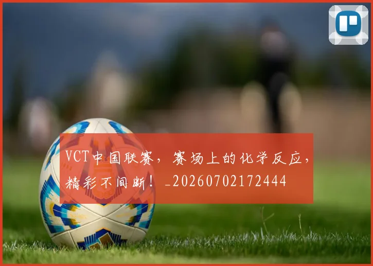 VCT中国联赛，赛场上的化学反应，精彩不间断！_20260702172444
