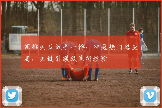 塞维利亚放手一搏,冲冠热门恐变局,关键引援效果待检验