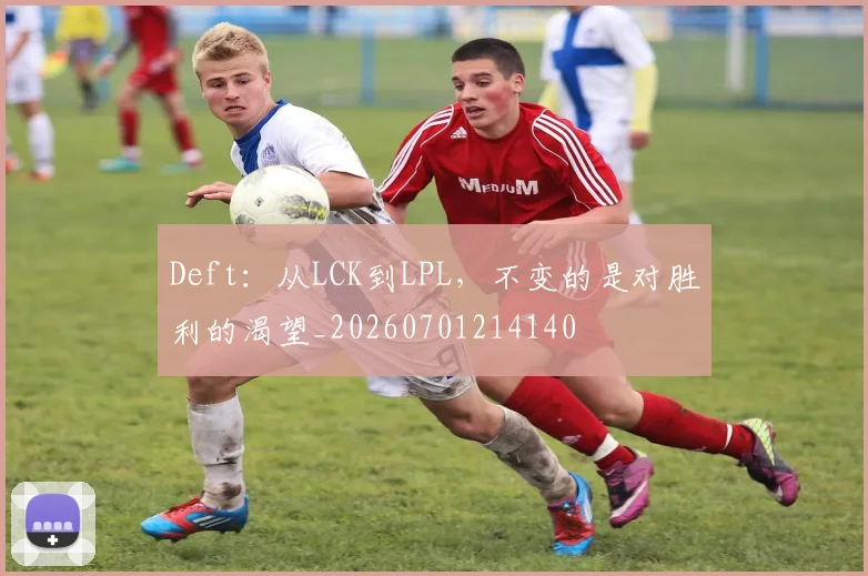 Deft:从LCK到LPL,不变的是对胜利的渴望_20260701214140