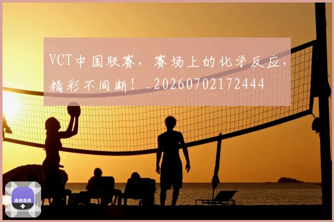 VCT中国联赛,赛场上的化学反应,精彩不间断!_20260702172444