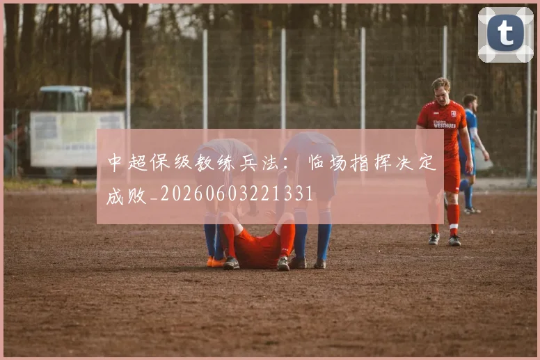 中超保级教练兵法:临场指挥决定成败_20260603221331