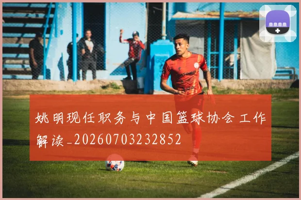姚明现任职务与中国篮球协会工作解读_20260703232852