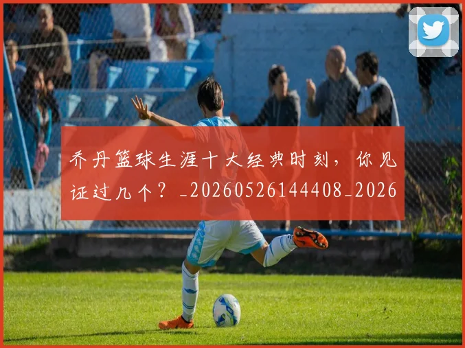 乔丹篮球生涯十大经典时刻，你见证过几个？_20260526144408_20260703210519